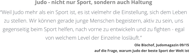 Judo - nicht nur Sport, sondern auch Haltung Weil Judo mehr als ein Sport ist, es ist vielmehr die Einstellung, sich dem Leben zu stellen. Wir knnen gerade junge Menschen begeistern, aktiv zu sein, uns gegenseitig beim Sport helfen, nach vorne zu entwickeln und zu fighten - egal von welchem Level der Einzelne losluft. Ole Bischof, Judomagazin 09/15auf die Frage, warum Judo der beste Sport der Welt ist